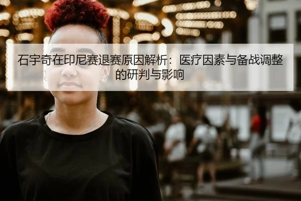 石宇奇在印尼赛退赛原因解析：医疗因素与备战调整的研判与影响